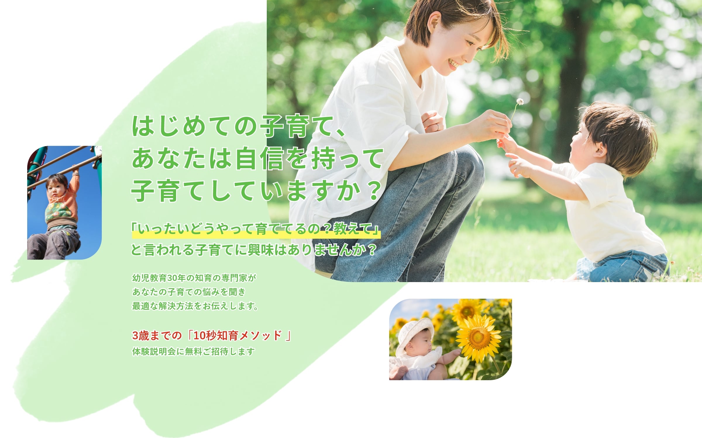 はじめての子育て、あなたは自信を持って子育てしていますか？「いったいどうやって育ててるの？教えて」と言われる子育てに興味はありませんか？幼児教育30年の知育の専門家があなたの子育ての悩みを聞き最適な解決方法をお伝えします。3歳までの「10秒知育メソッド」体験説明会に無料ご招待します
